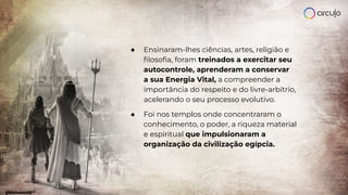 ● Ensinaram-lhes ciências, artes, religião e
ﬁlosoﬁa, foram treinados a exercitar seu
autocontrole, aprenderam a conservar
a sua Energia Vital, a compreender a
importância do respeito e do livre-arbítrio,
acelerando o seu processo evolutivo.
● Foi nos templos onde concentraram o
conhecimento, o poder, a riqueza material
e espiritual que impulsionaram a
organização da civilização egípcia.
 