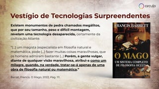 Vestígio de Tecnologias Surpreendentes
Existem monumentos de pedra chamados megálitos,
que por seu tamanho, peso e difícil montagem,
revelam uma tecnologia desaparecida, certamente da
civilização Atlante.
“(...) um magista (especialista em ﬁlosoﬁa natural e
matemática, pode (...) fazer muitas coisas maravilhosas, que
os homens admiram bastante (...) Porém, a gente vulgar,
diante de qualquer visão maravilhosa, atribui-a como um
milagre, quando, na verdade, tratar-se-á apenas de uma
obra de ﬁlosoﬁa natural ou matemática.”
Barret, Francis. O Mago, 2022, Pág. 111.
 