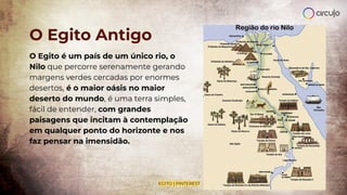 O Egito Antigo
O Egito é um país de um único rio, o
Nilo que percorre serenamente gerando
margens verdes cercadas por enormes
desertos, é o maior oásis no maior
deserto do mundo, é uma terra simples,
fácil de entender, com grandes
paisagens que incitam à contemplação
em qualquer ponto do horizonte e nos
faz pensar na imensidão.
EGITO | PINTEREST
 