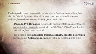 É o berço de uma das mais importantes e fascinantes civilizações
da história. O Egito está localizado no nordeste da África e sua
civilização se desenvolveu às margens do rio Nilo.
· Período Pré-Dinástico de acordo com artefatos arqueológicos
encontrados na região - período de 5.000 à 3.100 a.C., evolução
da civilização como um todo.
· De acordo com a história oﬁcial, a construção das pirâmides
começou no Antigo Império (por volta de 3.100 a 2.000 a.C.)
O EGITO ANTIGO
 