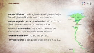 • Após 3.100 a.C: uniﬁcação do Alto Egito (ao Sul) e
Baixo Egito (ao Norte) - início das dinastias.
• Novo Império - 18a à 20a Dinastia: 1.550 à 1.077 a.C
(Período mais próspero e bem sucedido).
• Período Ptolemaico: 332 à 30 a.C. invasão de
Alexandre o Grande - período de Cleópatra.
• Período Romano - 30 d.C. até 641 d.C.
• Invasão persa e conquista àrabe em 610-640 d.C.
O EGITO ANTIGO
 