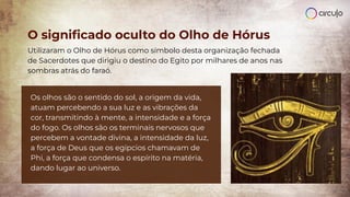 O signiﬁcado oculto do Olho de Hórus
Utilizaram o Olho de Hórus como símbolo desta organização fechada
de Sacerdotes que dirigiu o destino do Egito por milhares de anos nas
sombras atrás do faraó.
Os olhos são o sentido do sol, a origem da vida,
atuam percebendo a sua luz e as vibrações da
cor, transmitindo à mente, a intensidade e a força
do fogo. Os olhos são os terminais nervosos que
percebem a vontade divina, a intensidade da luz,
a força de Deus que os egípcios chamavam de
Phi, a força que condensa o espírito na matéria,
dando lugar ao universo.
 