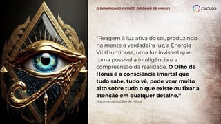 “Reagem à luz ativa do sol, produzindo
na mente a verdadeira luz, a Energia
Vital luminosa, uma luz invisível que
torna possível a inteligência e a
compreensão da realidade. O Olho de
Hórus é a consciência imortal que
tudo sabe, tudo vê, pode voar muito
alto sobre tudo o que existe ou ﬁxar a
atenção em qualquer detalhe.”
Documentário Olho de Hórus
O SIGNIFICADO OCULTO DO OLHO DE HÓRUS
 