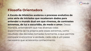 Filosoﬁa Orientadora
A Escola de Mistérios acelerou o processo evolutivo de
uma série de iniciados que receberam dados para
entender o mundo dual em que vivemos, de contrastes
extremos, de luz e escuridão, de medo e amor. Dessa
maneira, entenderam que nas diversas vidas
experimenta-se na própria pele esses extremos, como
resultado das decisões tomadas livremente, o que permite
comparar e encontrar a verdade, cada vida é um passo
necessário que acrescenta conhecimento.
 