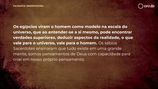 FILOSOFIA ORIENTADORA
Os egípcios viram o homem como modelo na escala do
universo, que ao entender-se a si mesmo, pode encontrar
verdades superiores, deduzir aspectos da realidade, o que
vale para o universo, vale para o homem. Os sábios
Sacerdotes ensinaram que tudo existe em uma grande
mente, somos pensamentos de Deus com capacidade para
criar em nosso próprio pensamento.
 