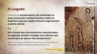 “Depois de perpetuarem nas pirâmides os
seus avançados conhecimentos, todos os
Espíritos daquela região africana regressaram
à pátria sideral.
(...)
Em virtude das circunstâncias mencionadas,
os egípcios traziam consigo uma ciência que
a evolução da época não comportava.”
Xavier, Francisco Cândido / Emmanuel. A Caminho da Luz.
Federação Espírita Brasileira, Brasília, 2016, p. 36.
O Legado
Akhenaton venerando Atom
Pinterest
 