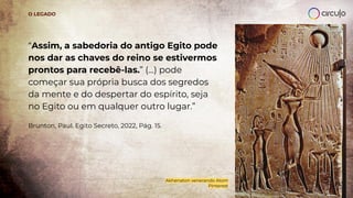 “Assim, a sabedoria do antigo Egito pode
nos dar as chaves do reino se estivermos
prontos para recebê-las.” (...) pode
começar sua própria busca dos segredos
da mente e do despertar do espírito, seja
no Egito ou em qualquer outro lugar.”
Brunton, Paul. Egito Secreto, 2022, Pág. 15.
O LEGADO
Akhenaton venerando Atom
Pinterest
 