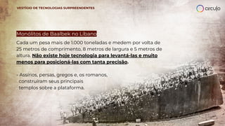 Monólitos de Baalbek no Líbano
Cada um pesa mais de 1.000 toneladas e medem por volta de
25 metros de comprimento, 8 metros de largura e 5 metros de
altura. Não existe hoje tecnologia para levantá-las e muito
menos para posicioná-las com tanta precisão.
- Assírios, persas, gregos e, os romanos,
construíram seus principais
templos sobre a plataforma.
VESTÍGIO DE TECNOLOGIAS SURPREENDENTES
 