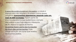 A segunda evidência está em Jerusalém, a cidade é
sagrada para três religiões e lá existem outros desses
megálitos, monumentos gigantescos, pesando cada um,
mais de 800 toneladas. Fazem parte da
enorme plataforma que sustentava o templo
dos judeus e que hoje segura a Mesquita
de Al- Aqsa e a Cúpula da Rocha.
As pedras fazem parte das fundações
do Muro das Lamentações. Hoje,
chega-se lá por um túnel que revelou
as enormes pedras.
VESTÍGIO DE TECNOLOGIAS SURPREENDENTES
 