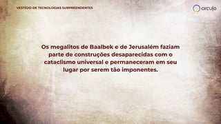 Os megalitos de Baalbek e de Jerusalém faziam
parte de construções desaparecidas com o
cataclismo universal e permaneceram em seu
lugar por serem tão imponentes.
VESTÍGIO DE TECNOLOGIAS SURPREENDENTES
 