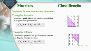 Segundo a forma e natureza dos elementos:
Triangular Superior
Triangular Inferior
0
: 


 ij
ij a
j
i
A
a
uma matriz quadrada em que os elementos abaixo
da diagonal principal são nulos
uma matriz quadrada em que os elementos acima
da diagonal principal são nulos
0
: 


 ij
ij a
j
i
A
a












5
0
0
0
6
2
0
0
0
3
0
0
7
2
1
1












5
1
0
3
0
2
2
0
0
0
2
5
0
0
0
1
26/04/2023 17:18
Matrizes Classificação
 