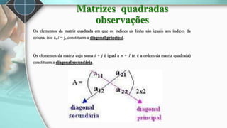 Os elementos da matriz quadrada em que os índices da linha são iguais aos índices da
coluna, isto é, i = j, constituem a diagonal principal.
Os elementos da matriz cuja soma i + j é igual a n + 1 (n é a ordem da matriz quadrada)
constituem a diagonal secundária.
Matrizes quadradas
observações
 