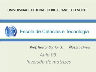 UNIVERSIDADE FEDERAL DO RIO GRANDE DO NORTE
Prof. Hector Carrion S. Álgebra Linear
Aula 03
Inversão de matrizes
 