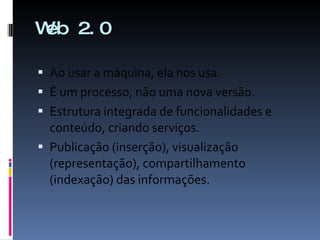 Web 2.0 Ao usar a máquina, ela nos usa. É um processo, não uma nova versão. Estrutura integrada de funcionalidades e conteúdo, criando serviços. Publicação (inserção), visualização (representação), compartilhamento (indexação) das informações. 