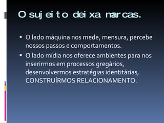 O sujeito deixa marcas. O lado máquina nos mede, mensura, percebe nossos passos e comportamentos. O lado mídia nos oferece ambientes para nos inserirmos em processos gregários, desenvolvermos estratégias identitárias, CONSTRUÍRMOS RELACIONAMENTO. 