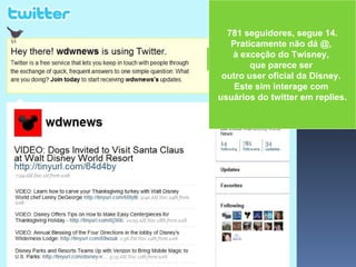 781 seguidores, segue 14. Praticamente não dá @,  à exceção do Twisney,  que parece ser  outro user oficial da Disney.  Este sim interage com  usuários do twitter em replies. 