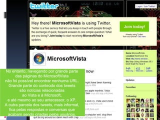 No entanto, navegando por grande parte  das páginas do MicrosoftVista  não foi possível encontrar nenhuma URL.  Grande parte do conteúdo dos tweets  são notícias relacionadas  ao Vista e à Microsoft,  e até mesmo ao seu antecessor, o XP.  A outra parcela dos tweets, mais informal,  fica pelas respostas e conversas que  acabam sendo criadas pelos usuários.  