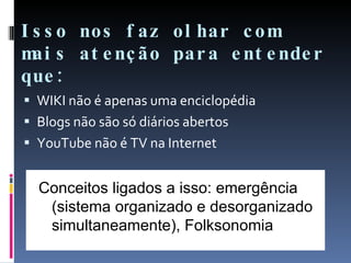 Isso nos faz olhar com mais atenção para entender que: WIKI não é apenas uma enciclopédia Blogs não são só diários abertos YouTube não é TV na Internet Conceitos ligados a isso: emergência (sistema organizado e desorganizado simultaneamente), Folksonomia 