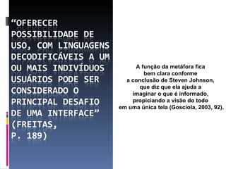 A função da metáfora fica  bem clara conforme  a conclusão de Steven Johnson,  que diz que ela ajuda a  imaginar o que é informado,  propiciando a visão do todo  em uma única tela (Gosciola, 2003, 92). 