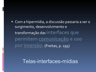 Com a hipermídia, a discussão passaria a ser o surgimento, desenvolvimento e transformação das  interfaces que permitem  comunicação  e uso por  imersão .  (Freitas, p. 195) Telas-interfaces-mídias 