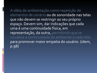 A idéia de ambientação como repetição de elementos de cenário  ou de sonoridade nas telas que não devem se restringir ao seu próprio espaço. Devem sim, dar indicações que cada uma é uma continuidade física, em representação, da outra,  permitindo que se visualize a continuidade do ambiente a cada tela  para promover maior empatia do usuário. (idem, p.98) 