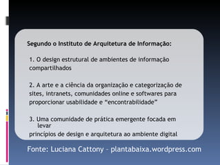 1. O design estrutural de ambientes de informação compartilhados 2. A arte e a ciência da organização e categorização de  sites, intranets, comunidades online e softwares para  proporcionar usabilidade e “encontrabilidade” 3. Uma comunidade de prática emergente focada em levar  princípios de design e arquitetura ao ambiente digital Segundo o Instituto de Arquitetura de Informação: Fonte: Luciana Cattony – plantabaixa.wordpress.com 