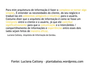 Luciana Cattony. Arquiteta de Informação da Gerdau. Para mim arquitetura de informação é fazer o  complexo se tornar algo simples . É entender as necessidades do cliente, do seu negócio e traduzí-las em  ambientes amigáveis e intuitivos  para o usuário. Costumo dizer que o arquiteto de informação é como se fosse um  intérprete  entre o cliente e o usuário, já que ele  contribui significativamente  para que a  comunicação  e o intercâmbio / compartilhamento de informações e  experiências  entre esses dois lados sejam feitos de  maneira eficaz. Fonte: Luciana Cattony – plantabaixa.wordpress.com 