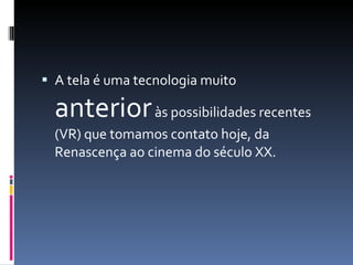 A tela é uma tecnologia muito  anterior  às possibilidades recentes (VR) que tomamos contato hoje, da Renascença ao cinema do século XX. 
