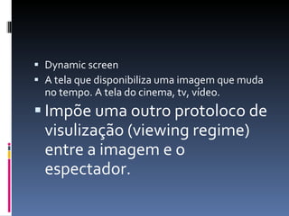 Dynamic screen A tela que disponibiliza uma imagem que muda no tempo. A tela do cinema, tv, vídeo. Impõe uma outro protoloco de visulização (viewing regime) entre a imagem e o espectador.   