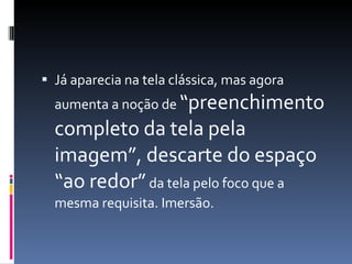 Já aparecia na tela clássica, mas agora aumenta a noção de  “preenchimento completo da tela pela imagem”, descarte do espaço “ao redor”  da tela pelo foco que a mesma requisita. Imersão. 