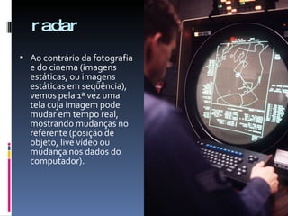 radar Ao contrário da fotografia e do cinema (imagens estáticas, ou imagens estáticas em seqüência), vemos pela 1ª vez uma tela cuja imagem pode mudar em tempo real, mostrando mudanças no referente (posição de objeto, live vídeo ou mudança nos dados do computador). 