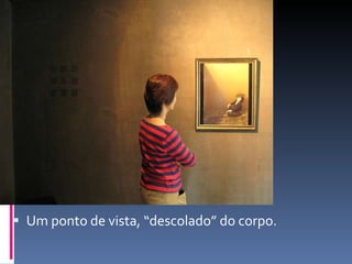 Um ponto de vista, “descolado” do corpo. 