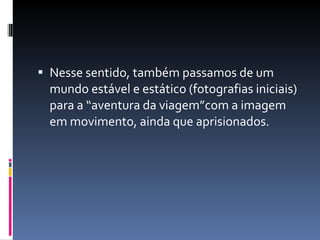 Nesse sentido, também passamos de um mundo estável e estático (fotografias iniciais) para a “aventura da viagem”com a imagem em movimento, ainda que aprisionados. 