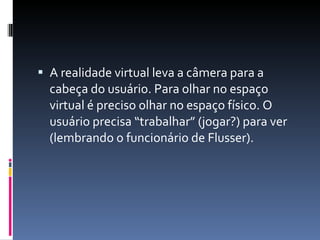 A realidade virtual leva a câmera para a cabeça do usuário. Para olhar no espaço virtual é preciso olhar no espaço físico. O usuário precisa “trabalhar” (jogar?) para ver (lembrando o funcionário de Flusser). 