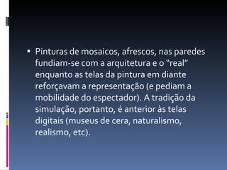 Pinturas de mosaicos, afrescos, nas paredes fundiam-se com a arquitetura e o “real” enquanto as telas da pintura em diante reforçavam a representação (e pediam a mobilidade do espectador). A tradição da simulação, portanto, é anterior às telas digitais (museus de cera, naturalismo, realismo, etc). 