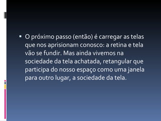 O próximo passo (então) é carregar as telas que nos aprisionam conosco: a retina e tela vão se fundir. Mas ainda vivemos na sociedade da tela achatada, retangular que participa do nosso espaço como uma janela para outro lugar, a sociedade da tela. 