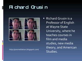 Richard Grusin Richard Grusin is a Professor of English at Wayne State University, where he teaches courses in film and media studies, new media theory, and American Studies.  http://premediation.blogspot.com/ 