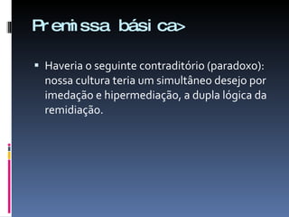 Premissa básica> Haveria o seguinte contraditório (paradoxo): nossa cultura teria um simultâneo desejo por imedação e hipermediação, a dupla lógica da remidiação.  