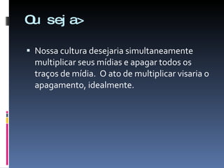 Ou seja> Nossa cultura desejaria simultaneamente multiplicar seus mídias e apagar todos os traços de mídia.  O ato de multiplicar visaria o apagamento, idealmente. 