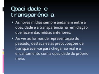 Opacidade e transparência As novas mídias sempre andariam entre a opacidade e a transparência na remidiação que fazem das mídias anteriores.  Ao ver as formas de representação do passado, destaca-se as preocupações de transparecer-se para chegar ao real e o encantamento com a opacidade do próprio meio. 