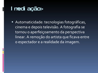 Imediação> Automaticidade: tecnologias fotográficas, cinema e depois televisão. A fotografia se tornou o aperfeiçoamento da perspectiva linear. A remoção do artista que ficava entre o espectador e a realidade da imagem. 
