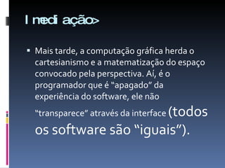 Imediação> Mais tarde, a computação gráfica herda o cartesianismo e a matematização do espaço convocado pela perspectiva. Aí, é o programador que é “apagado” da  experiência do software, ele não “transparece” através da interface  (todos os software são “iguais”). 