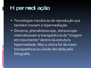 Hipermediação Tecnologias mecânicas de reprodução que também traziam a hipermediação: Diorama, phenakistoscope, stereoscope: internalizavam a transparência da “imagem em movimento” dentro da estrutura hipermediada. Mas a vitória foi da maior transparência (ou ilusão de) dada pela fotografia. 