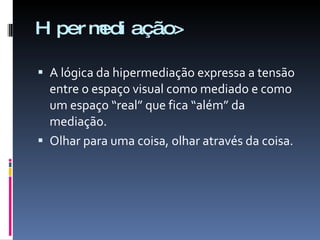 Hipermediação> A lógica da hipermediação expressa a tensão entre o espaço visual como mediado e como um espaço “real” que fica “além” da mediação.  Olhar para uma coisa, olhar através da coisa. 