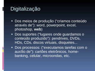 Digitalização Dos meios de produção (“criamos conteúdo através de”): word, powerpoint, excel, photoshop,  web ) Dos suportes (“lugares onde guardamos o conteúdo produzido”): pendrives, DVDs, HDs, CDs, discos virtuais, disquetes... Dos processos: (“executamos tarefas com o auxílio de”): cartões eletrônicos, home-banking, celular, microondas, etc. 