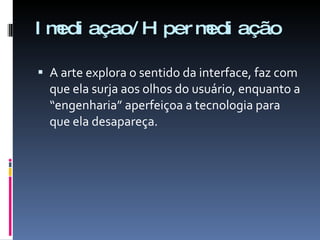 Imediaçao/Hipermediação A arte explora o sentido da interface, faz com que ela surja aos olhos do usuário, enquanto a “engenharia” aperfeiçoa a tecnologia para que ela desapareça. 