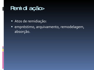Remidiação> Atos de remidiação:  empréstimo, arquivamento, remodelagem, absorção. 
