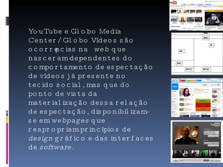 YouTube e Globo Media Center/Globo Vídeos são ocorrências na  web  que nasceram dependentes do comportamento de espectação de vídeos já presente no tecido social, mas que do ponto de vista da materialização dessa relação de espectação, disponibilizam-se em  webpages  que reapropriam princípios de  design  gráfico e das interfaces de  software .  