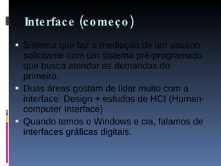 Interface (começo) Sistema que faz a mediação de um usuário solicitante com um sistema pré-programado que busca atendar as demandas do primeiro. Duas áreas gostam de lidar muito com a interface: Design + estudos de HCI (Human-computer Interface) Quando temos o Windows e cia, falamos de interfaces gráficas digitais. 