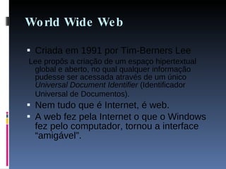 World Wide Web Criada em 1991 por Tim-Berners Lee Lee propôs a criação de um espaço hipertextual global e aberto, no qual qualquer informação pudesse ser acessada através de um único  Universal Document Identifier  (Identificador Universal de Documentos).   Nem tudo que é Internet, é web. A web fez pela Internet o que o Windows fez pelo computador, tornou a interface “amigável”. 